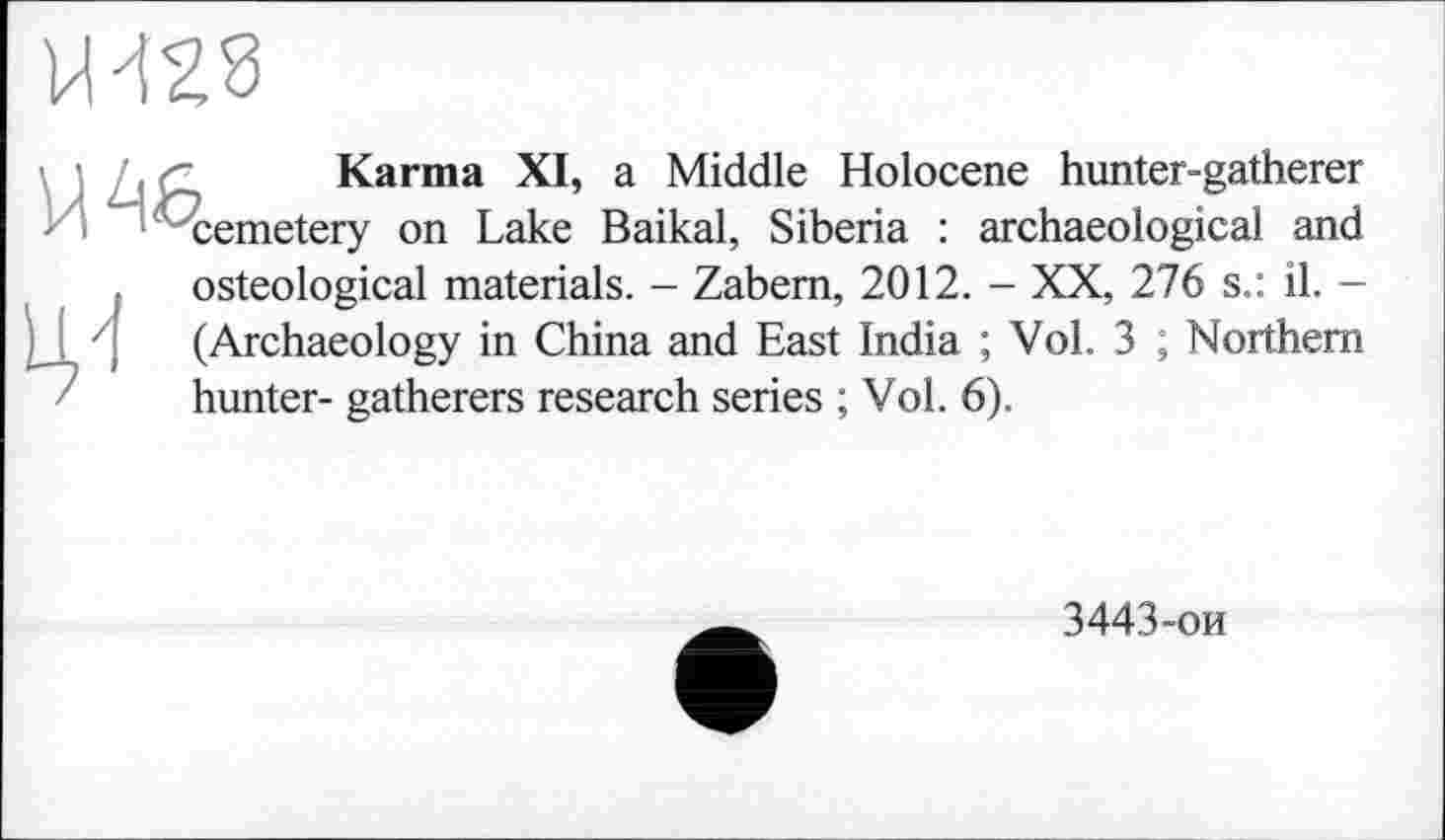 ﻿
Karma XI, a Middle Holocene hunter-gatherer
И cemetery on Lake Baikal, Siberia : archaeological and
Ц4
osteological materials. - Zabem, 2012. - XX, 276 s.: il. -(Archaeology in China and East India ; Vol. 3 ; Northern hunter- gatherers research series ; Vol. 6).
3443-ои